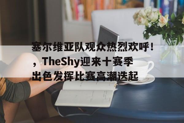 包含塞尔维亚队观众热烈欢呼！，TheShy迎来十赛季出色发挥比赛高潮迭起的词条-九游APP下载