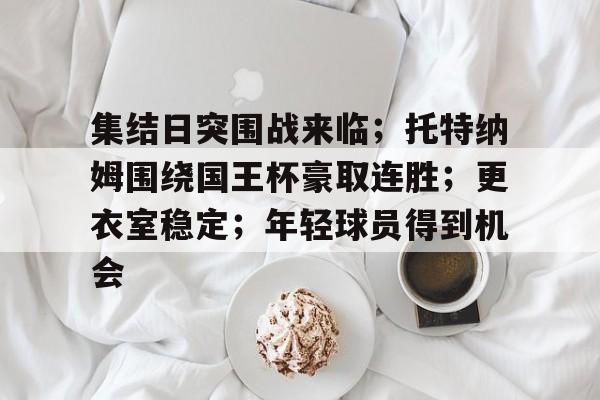 包含集结日突围战来临；托特纳姆围绕国王杯豪取连胜；更衣室稳定；年轻球员得到机会的词条-九游正版APP免费下载入口
