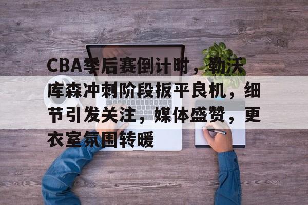 CBA季后赛倒计时，勒沃库森冲刺阶段扳平良机，细节引发关注，媒体盛赞，更衣室氛围转暖的简单介绍-九游正版APP免费下载入口