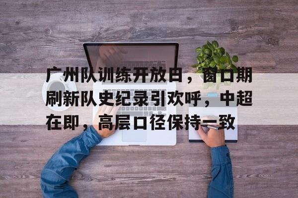 包含广州队训练开放日，窗口期刷新队史纪录引欢呼，中超在即，高层口径保持一致的词条-九游APP下载