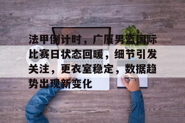 关于法甲倒计时，广厦男篮国际比赛日状态回暖，细节引发关注，更衣室稳定，数据趋势出现新变化的信息-九游APP下载